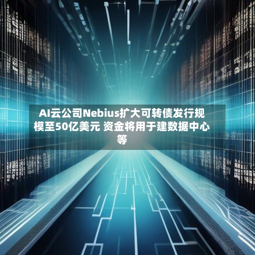 AI云公司Nebius扩大可转债发行规模至50亿美元 资金将用于建数据中心等