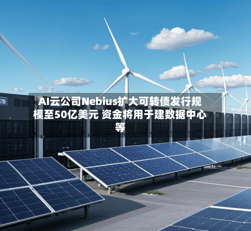 AI云公司Nebius扩大可转债发行规模至50亿美元 资金将用于建数据中心等-第3张图片