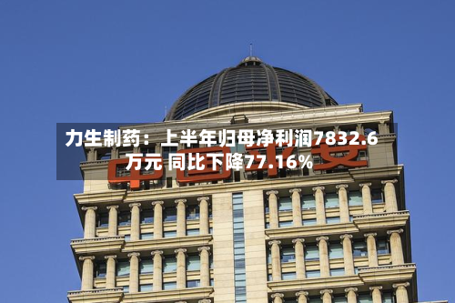 力生制药：上半年归母净利润7832.6万元 同比下降77.16%-第2张图片