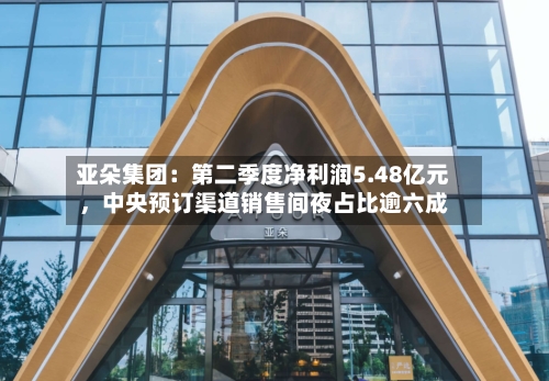 亚朵集团：第二季度净利润5.48亿元	，中央预订渠道销售间夜占比逾六成-第2张图片