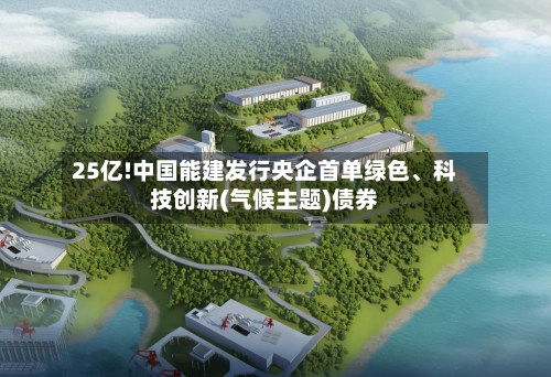 25亿!中国能建发行央企首单绿色、科技创新(气候主题)债券-第1张图片