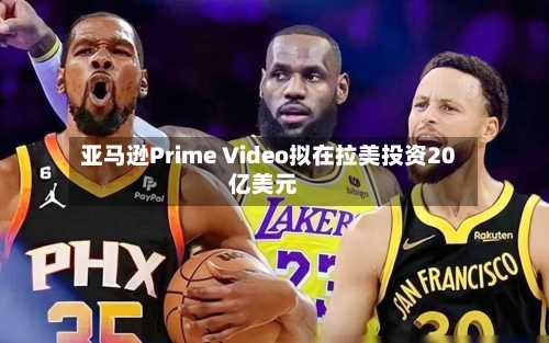 亚马逊Prime Video拟在拉美投资20亿美元