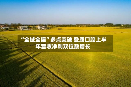 “全域全渠”多点突破 登康口腔上半年营收净利双位数增长-第3张图片
