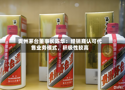 贵州茅台董事长陈华：经销商认可代售业务模式，积极性较高-第3张图片