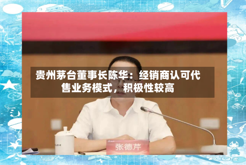 贵州茅台董事长陈华：经销商认可代售业务模式，积极性较高