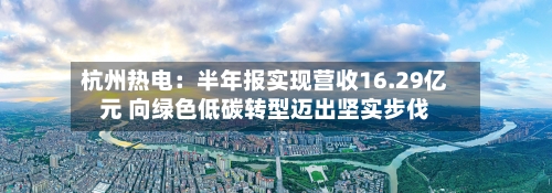 杭州热电：半年报实现营收16.29亿元 向绿色低碳转型迈出坚实步伐