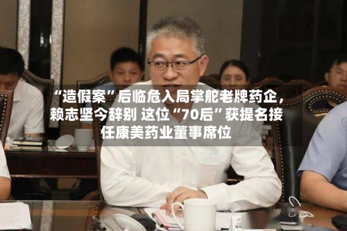 “造假案	”后临危入局掌舵老牌药企，赖志坚今辞别 这位“70后”获提名接任康美药业董事席位-第3张图片
