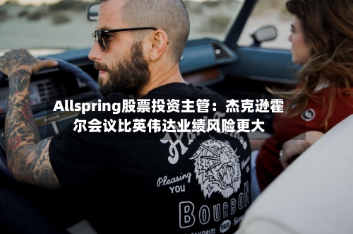 Allspring股票投资主管：杰克逊霍尔会议比英伟达业绩风险更大-第2张图片