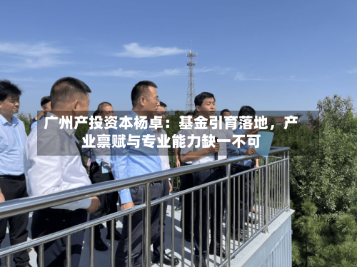 广州产投资本杨卓：基金引育落地，产业禀赋与专业能力缺一不可-第3张图片