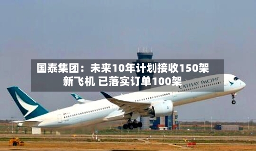 国泰集团：未来10年计划接收150架新飞机 已落实订单100架
