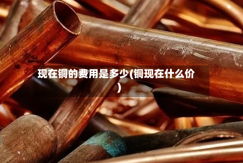 现在铜的费用是多少(铜现在什么价)