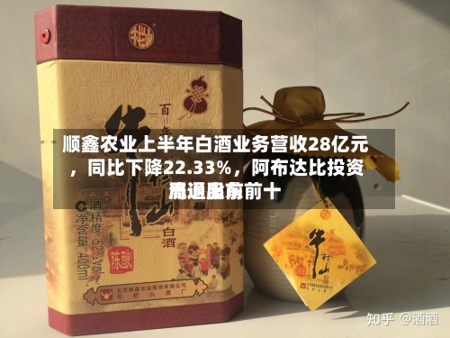 顺鑫农业上半年白酒业务营收28亿元	，同比下降22.33%，阿布达比投资局退出前前十流通股东-第2张图片