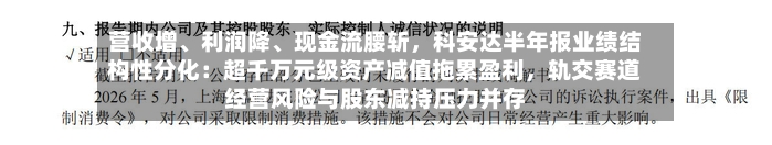 营收增	、利润降、现金流腰斩，科安达半年报业绩结构性分化：超千万元级资产减值拖累盈利	，轨交赛道经营风险与股东减持压力并存-第3张图片