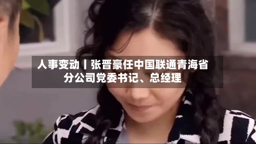 人事变动丨张晋豪任中国联通青海省分公司党委书记	、总经理-第2张图片