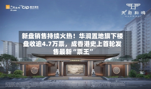 新盘销售持续火热！华润置地旗下楼盘收逾4.7万票，成香港史上首轮发售最新“票王”-第2张图片
