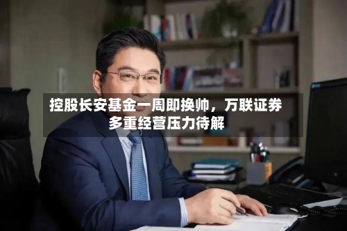 控股长安基金一周即换帅，万联证券多重经营压力待解-第3张图片