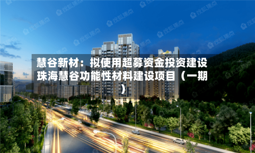慧谷新材：拟使用超募资金投资建设珠海慧谷功能性材料建设项目（一期）-第2张图片