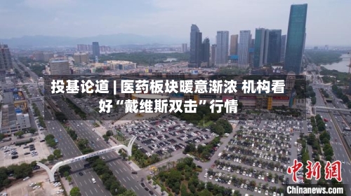 投基论道 | 医药板块暖意渐浓 机构看好“戴维斯双击	”行情-第3张图片