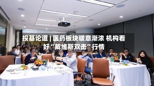 投基论道 | 医药板块暖意渐浓 机构看好“戴维斯双击”行情-第2张图片
