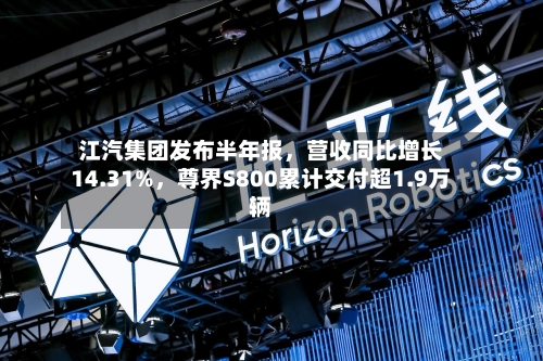 江汽集团发布半年报，营收同比增长14.31%	，尊界S800累计交付超1.9万辆-第2张图片