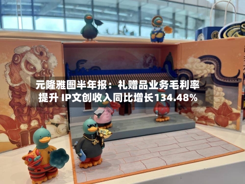 元隆雅图半年报:礼赠品业务毛利率提升 IP文创收入同比增长134.48%-第1张图片
