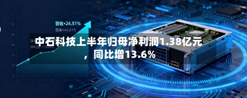 中石科技上半年归母净利润1.38亿元，同比增13.6%-第3张图片