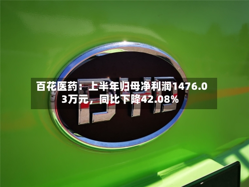 百花医药：上半年归母净利润1476.03万元	，同比下降42.08%-第2张图片