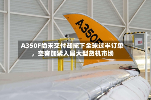 A350F尚未交付却揽下全球过半订单，空客加紧入局大型货机市场-第2张图片