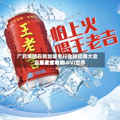 广药集团在新加坡举行全球招商大会	，王老吉WALOVI世界总部正式启动-第2张图片