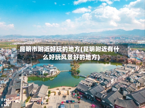 昆明市附近好玩的地方(昆明附近有什么好玩风景好的地方)