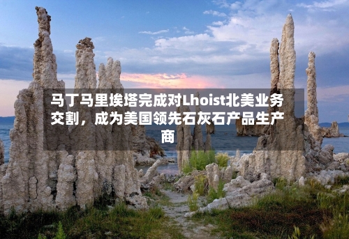 马丁马里埃塔完成对Lhoist北美业务交割，成为美国领先石灰石产品生产商-第2张图片
