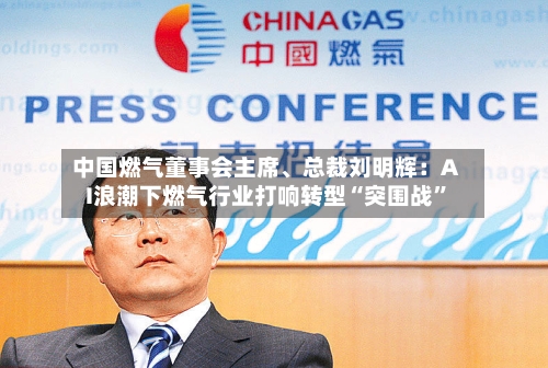 中国燃气董事会主席	、总裁刘明辉：AI浪潮下燃气行业打响转型“突围战”-第2张图片