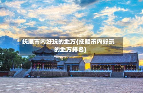 抚顺市内好玩的地方(抚顺市内好玩的地方排名)-第2张图片