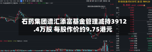 石药集团遭汇添富基金管理减持3912.4万股 每股作价约9.75港元-第1张图片