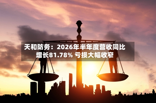 天和防务：2026年半年度营收同比增长81.78% 亏损大幅收窄