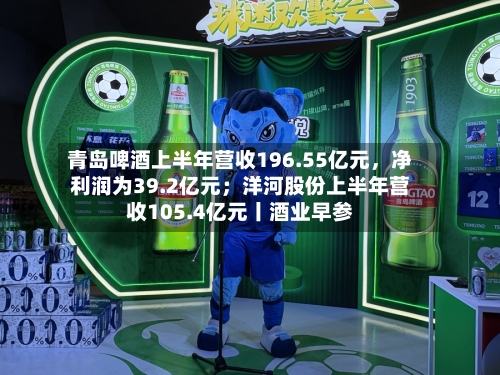 青岛啤酒上半年营收196.55亿元，净利润为39.2亿元；洋河股份上半年营收105.4亿元丨酒业早参-第3张图片