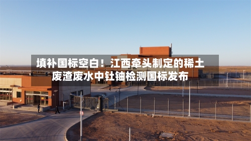 填补国标空白！江西牵头制定的稀土废渣废水中钍铀检测国标发布