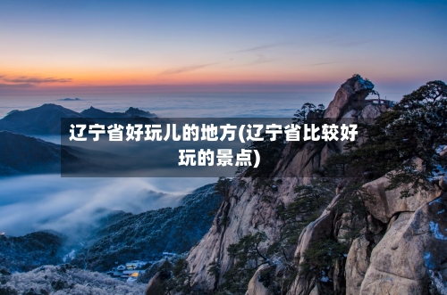 辽宁省好玩儿的地方(辽宁省比较好玩的景点)