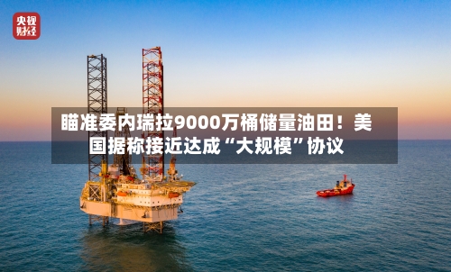 瞄准委内瑞拉9000万桶储量油田！美国据称接近达成“大规模	”协议-第1张图片