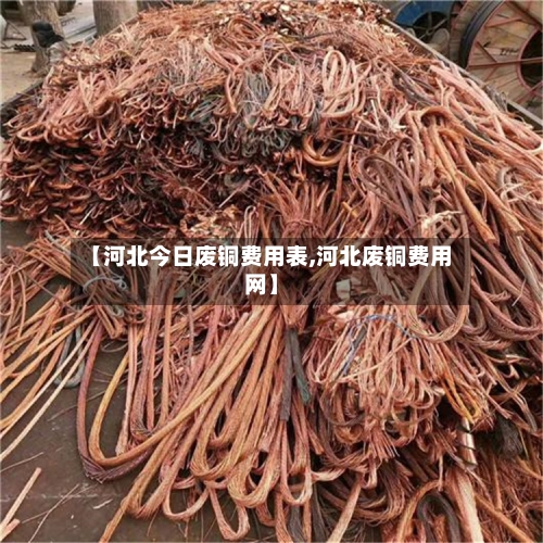 【河北今日废铜费用表,河北废铜费用网】
