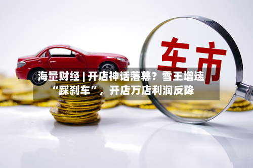 海量财经 | 开店神话落幕？雪王增速 “踩刹车”，开店万店利润反降