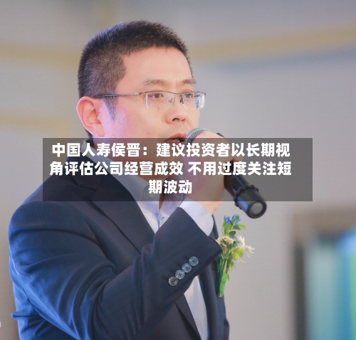 中国人寿侯晋：建议投资者以长期视角评估公司经营成效 不用过度关注短期波动