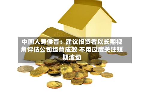 中国人寿侯晋:建议投资者以长期视角评估公司经营成效 不用过度关注短期波动-第2张图片