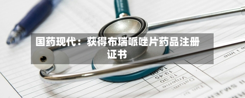 国药现代：获得布瑞哌唑片药品注册证书