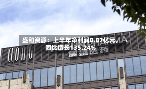 盛和资源：上半年净利润8.87亿元，同比增长135.24%-第2张图片