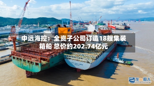 中远海控：全资子公司订造18艘集装箱船 总价约202.74亿元-第3张图片