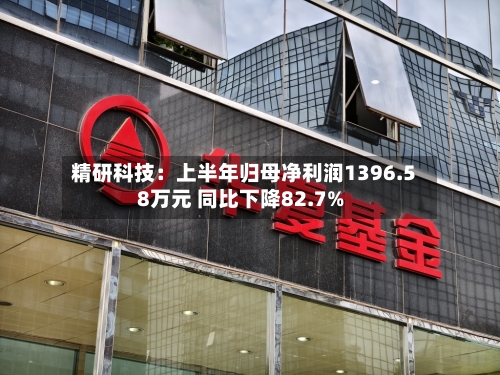 精研科技：上半年归母净利润1396.58万元 同比下降82.7%