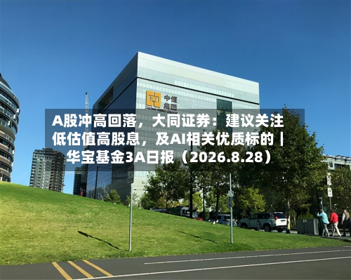 A股冲高回落	，大同证券：建议关注低估值高股息，及AI相关优质标的｜华宝基金3A日报（2026.8.28）-第1张图片