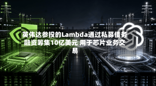 英伟达参投的Lambda通过私募债务融资筹集10亿美元 用于芯片业务交易