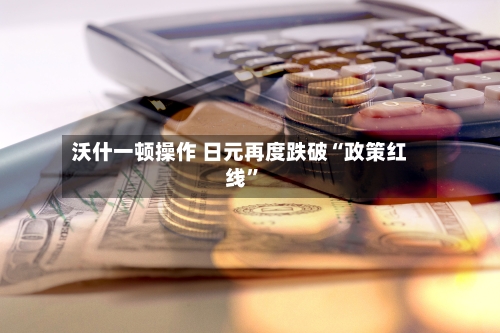 沃什一顿操作 日元再度跌破“政策红线”